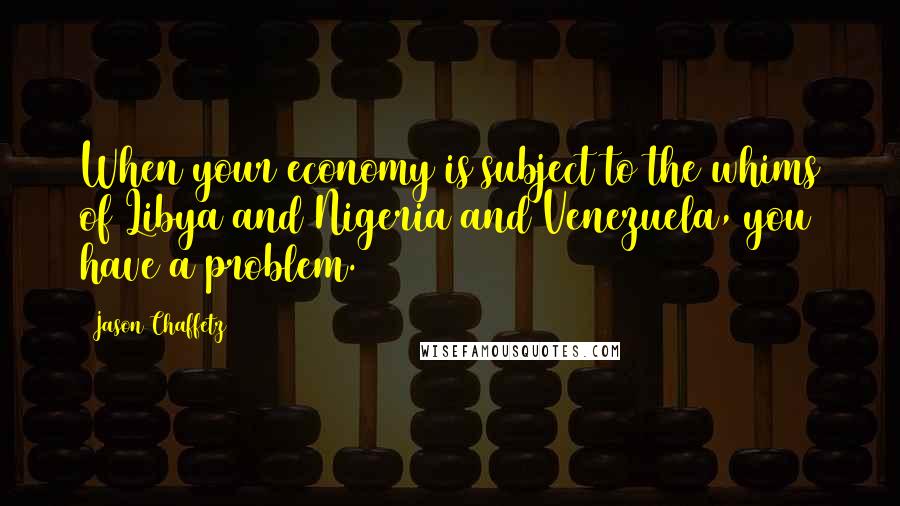 Jason Chaffetz Quotes: When your economy is subject to the whims of Libya and Nigeria and Venezuela, you have a problem.