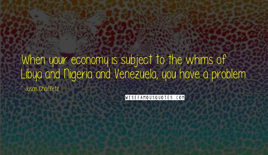 Jason Chaffetz Quotes: When your economy is subject to the whims of Libya and Nigeria and Venezuela, you have a problem.