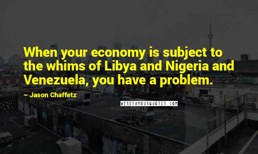 Jason Chaffetz Quotes: When your economy is subject to the whims of Libya and Nigeria and Venezuela, you have a problem.