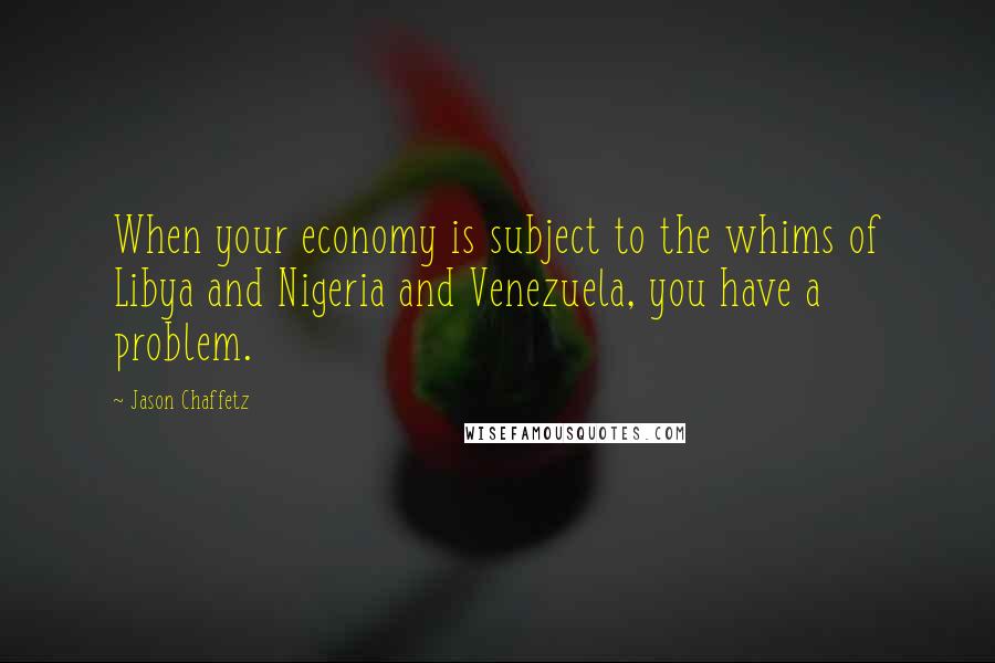 Jason Chaffetz Quotes: When your economy is subject to the whims of Libya and Nigeria and Venezuela, you have a problem.