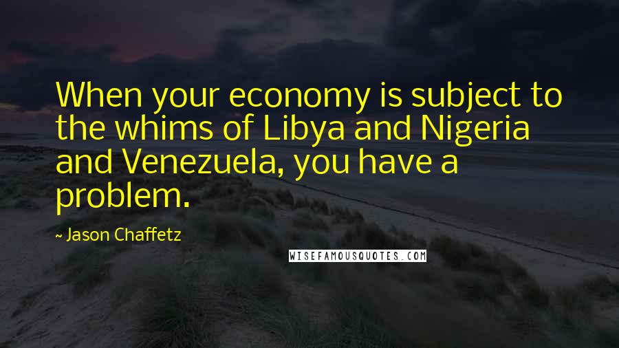 Jason Chaffetz Quotes: When your economy is subject to the whims of Libya and Nigeria and Venezuela, you have a problem.