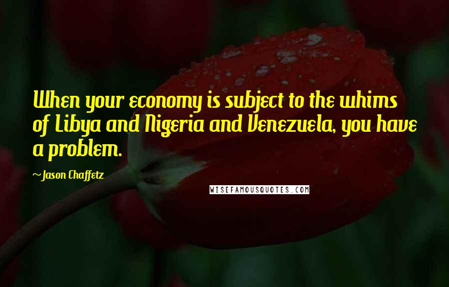 Jason Chaffetz Quotes: When your economy is subject to the whims of Libya and Nigeria and Venezuela, you have a problem.