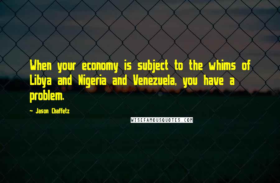 Jason Chaffetz Quotes: When your economy is subject to the whims of Libya and Nigeria and Venezuela, you have a problem.