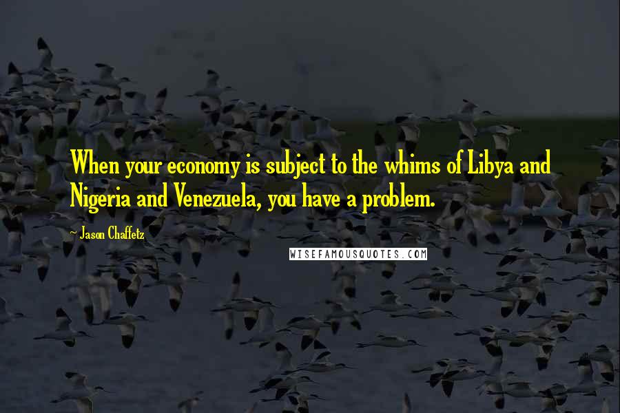 Jason Chaffetz Quotes: When your economy is subject to the whims of Libya and Nigeria and Venezuela, you have a problem.