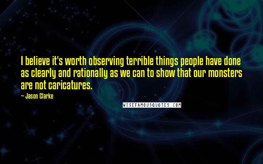 Jason Clarke Quotes: I believe it's worth observing terrible things people have done as clearly and rationally as we can to show that our monsters are not caricatures.
