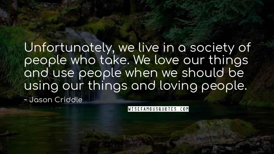 Jason Criddle Quotes: Unfortunately, we live in a society of people who take. We love our things and use people when we should be using our things and loving people.