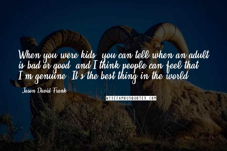 Jason David Frank Quotes: When you were kids, you can tell when an adult is bad or good; and I think people can feel that I'm genuine. It's the best thing in the world.