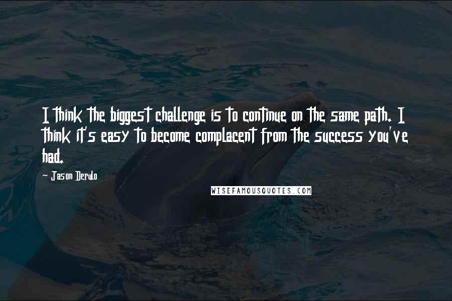 Jason Derulo Quotes: I think the biggest challenge is to continue on the same path. I think it's easy to become complacent from the success you've had.
