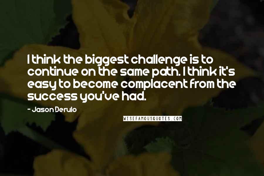 Jason Derulo Quotes: I think the biggest challenge is to continue on the same path. I think it's easy to become complacent from the success you've had.