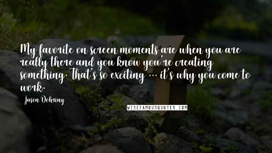 Jason Dohring Quotes: My favorite on screen moments are when you are really there and you know you're creating something. That's so exciting ... it's why you come to work.