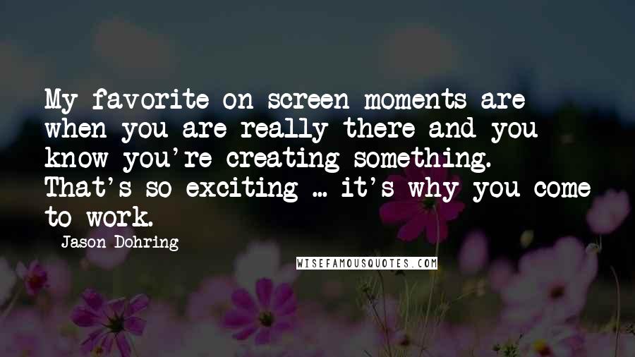 Jason Dohring Quotes: My favorite on screen moments are when you are really there and you know you're creating something. That's so exciting ... it's why you come to work.