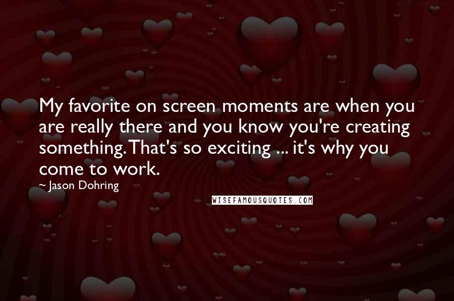 Jason Dohring Quotes: My favorite on screen moments are when you are really there and you know you're creating something. That's so exciting ... it's why you come to work.