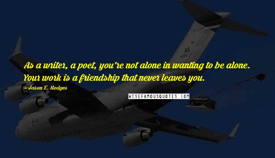 Jason E. Hodges Quotes: As a writer, a poet, you're not alone in wanting to be alone. Your work is a friendship that never leaves you.