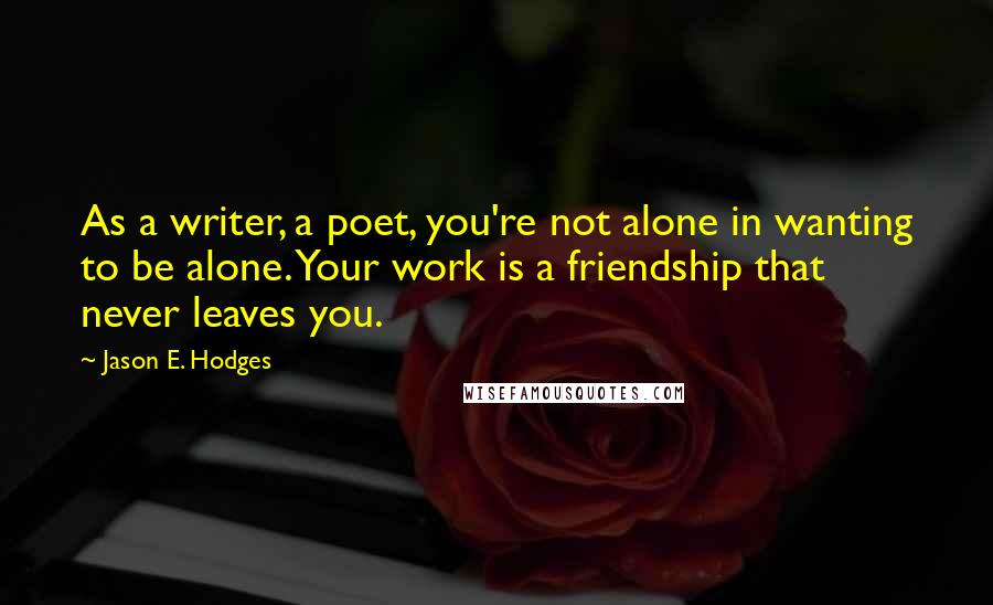 Jason E. Hodges Quotes: As a writer, a poet, you're not alone in wanting to be alone. Your work is a friendship that never leaves you.