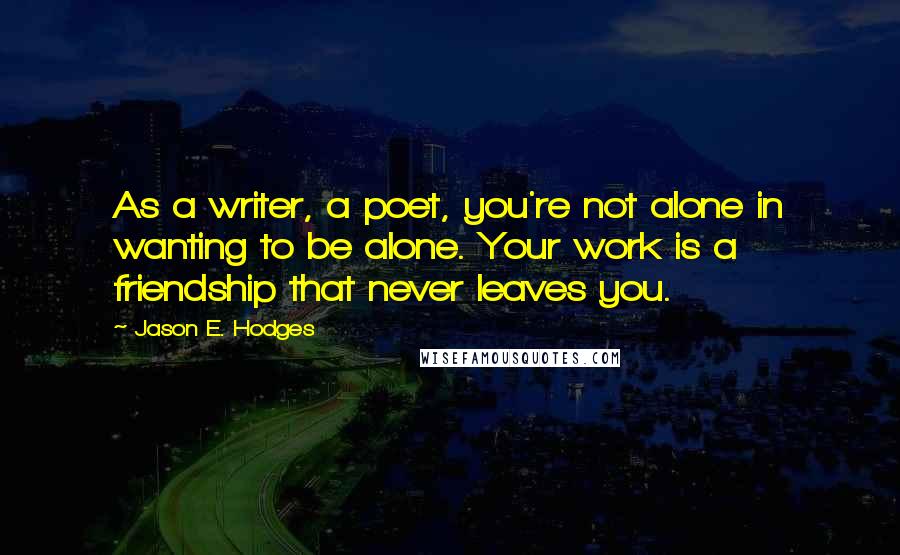 Jason E. Hodges Quotes: As a writer, a poet, you're not alone in wanting to be alone. Your work is a friendship that never leaves you.