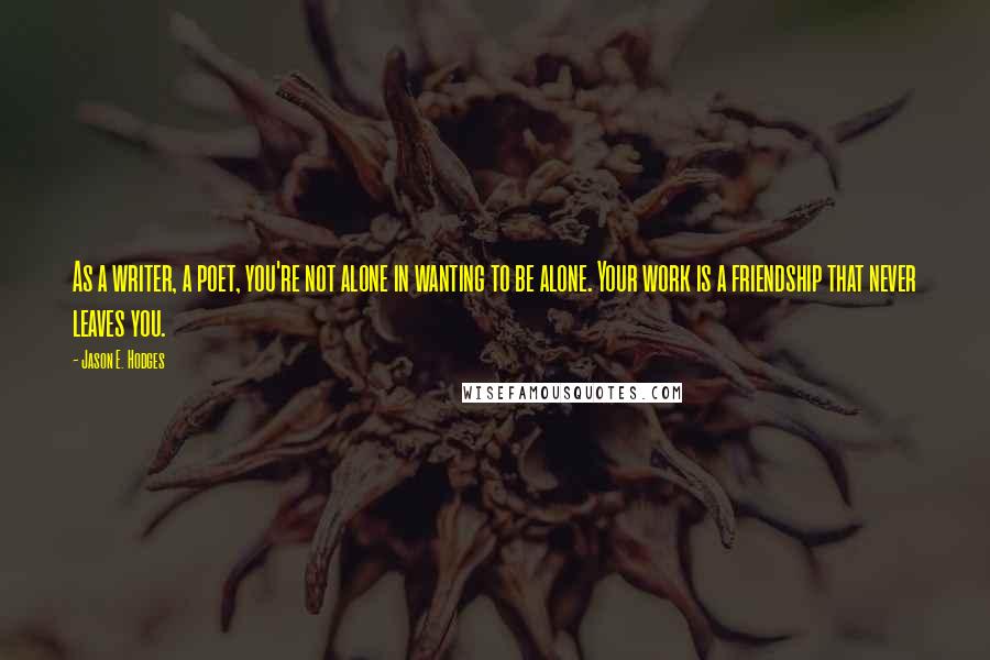 Jason E. Hodges Quotes: As a writer, a poet, you're not alone in wanting to be alone. Your work is a friendship that never leaves you.