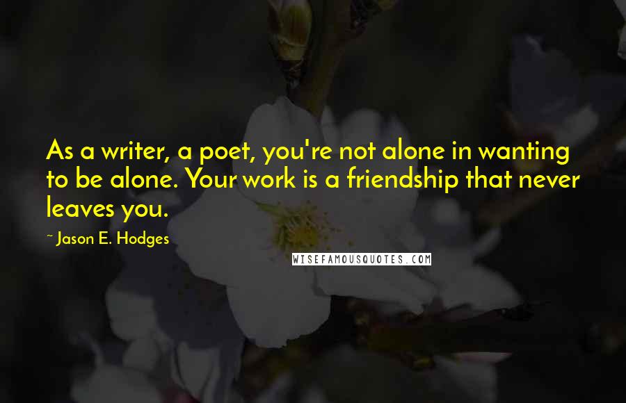 Jason E. Hodges Quotes: As a writer, a poet, you're not alone in wanting to be alone. Your work is a friendship that never leaves you.