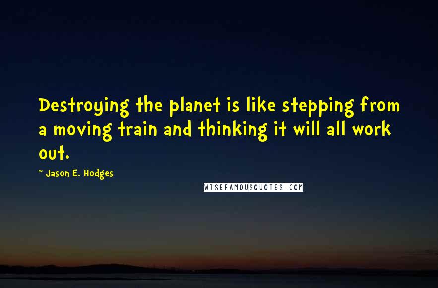 Jason E. Hodges Quotes: Destroying the planet is like stepping from a moving train and thinking it will all work out.