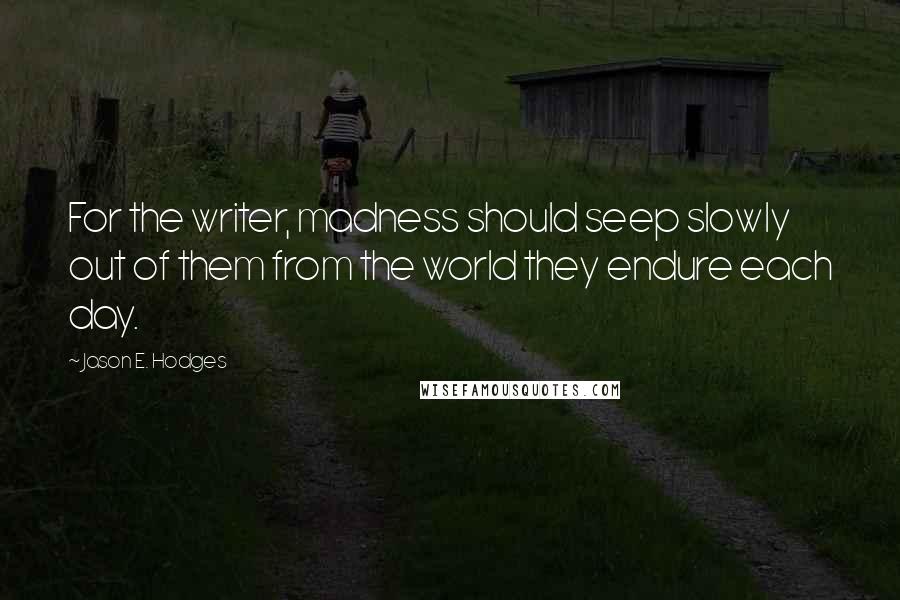Jason E. Hodges Quotes: For the writer, madness should seep slowly out of them from the world they endure each day.