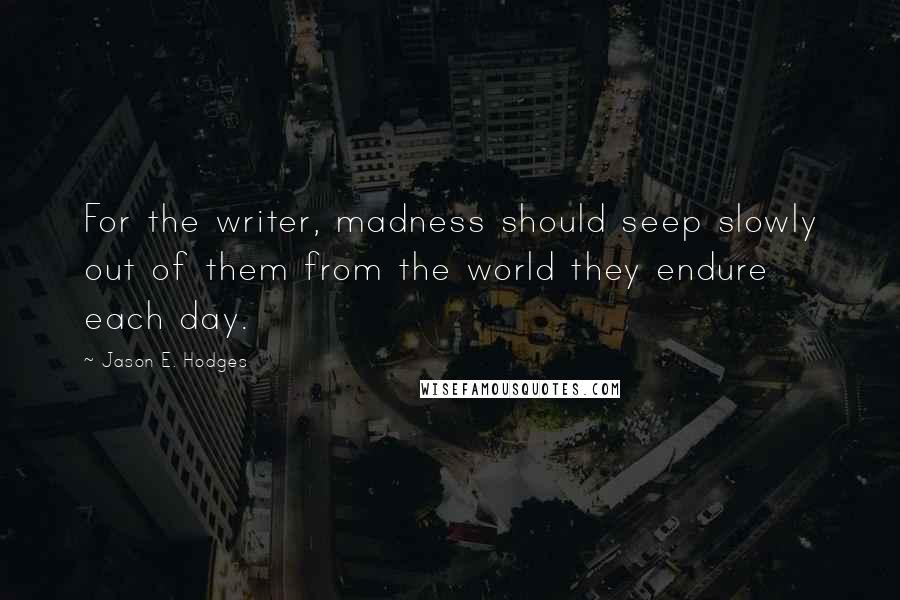 Jason E. Hodges Quotes: For the writer, madness should seep slowly out of them from the world they endure each day.
