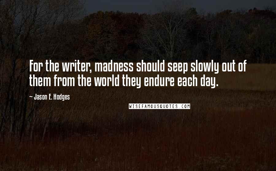 Jason E. Hodges Quotes: For the writer, madness should seep slowly out of them from the world they endure each day.