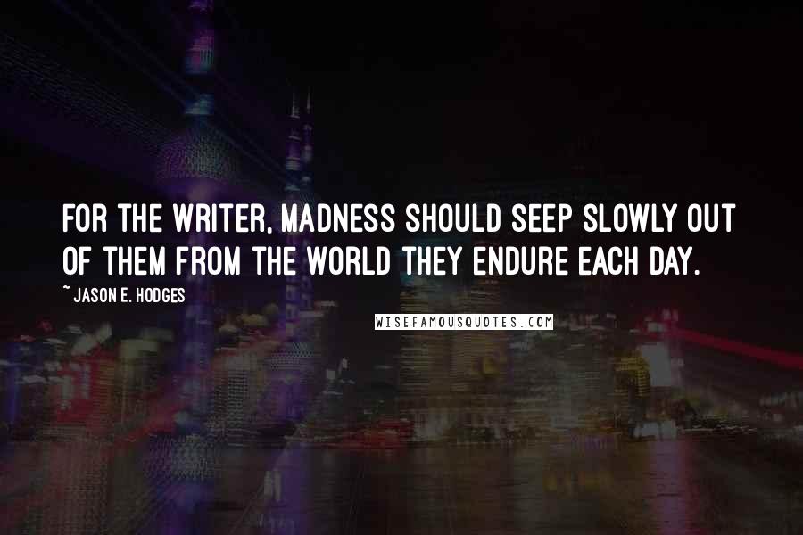 Jason E. Hodges Quotes: For the writer, madness should seep slowly out of them from the world they endure each day.