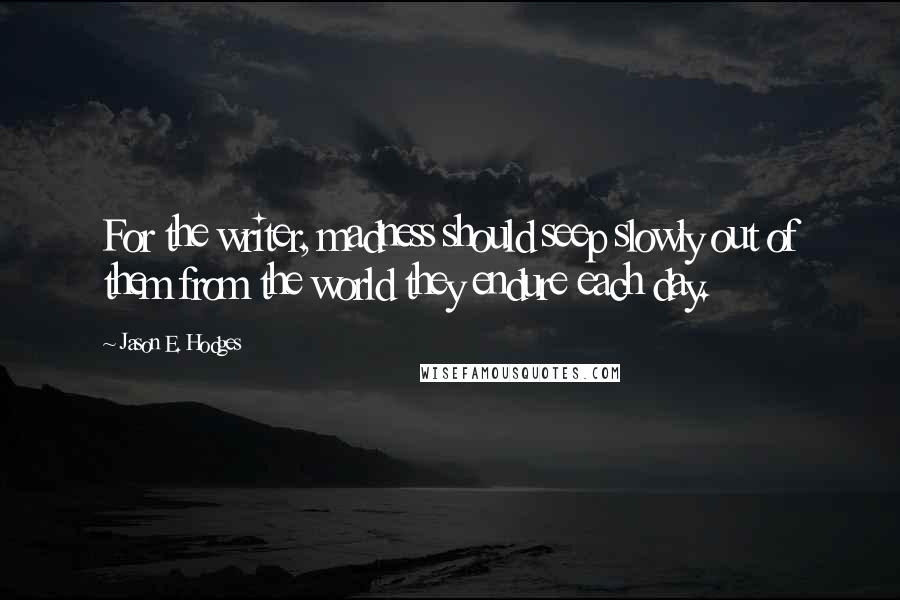 Jason E. Hodges Quotes: For the writer, madness should seep slowly out of them from the world they endure each day.