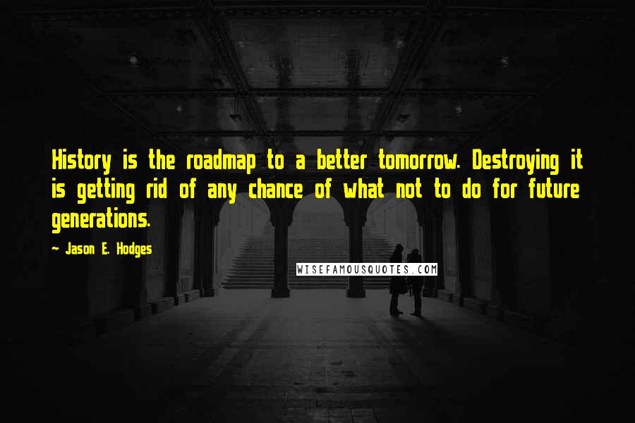 Jason E. Hodges Quotes: History is the roadmap to a better tomorrow. Destroying it is getting rid of any chance of what not to do for future generations.