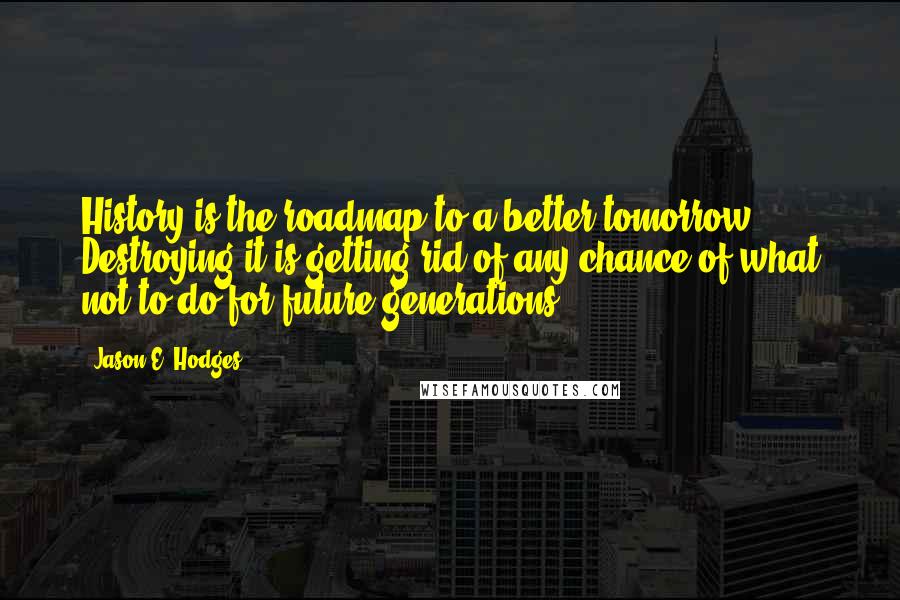 Jason E. Hodges Quotes: History is the roadmap to a better tomorrow. Destroying it is getting rid of any chance of what not to do for future generations.