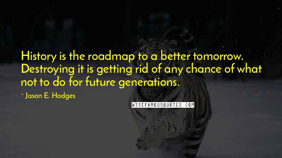 Jason E. Hodges Quotes: History is the roadmap to a better tomorrow. Destroying it is getting rid of any chance of what not to do for future generations.