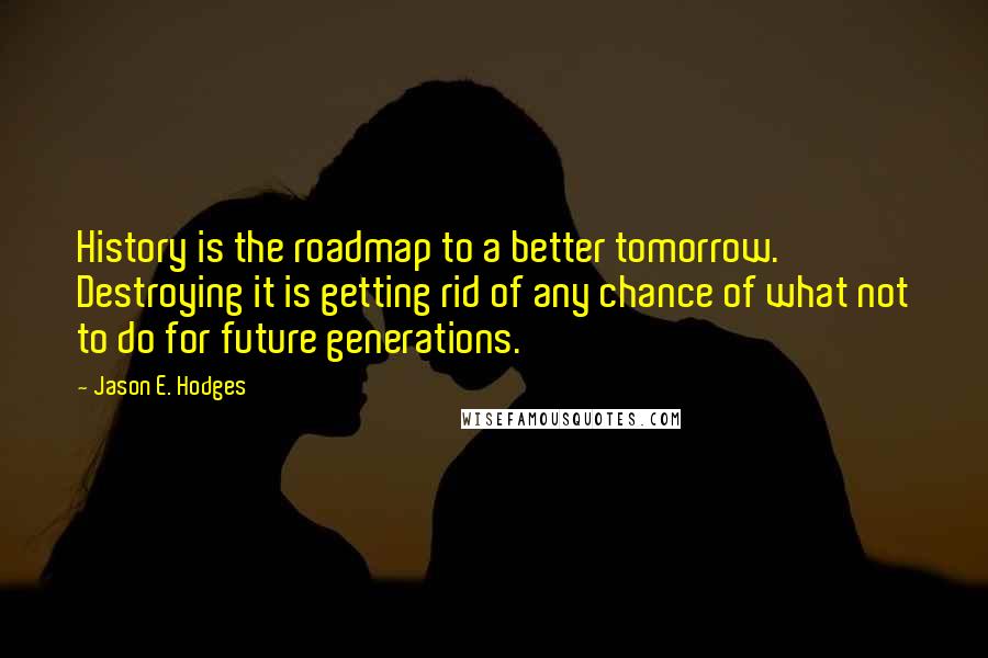 Jason E. Hodges Quotes: History is the roadmap to a better tomorrow. Destroying it is getting rid of any chance of what not to do for future generations.