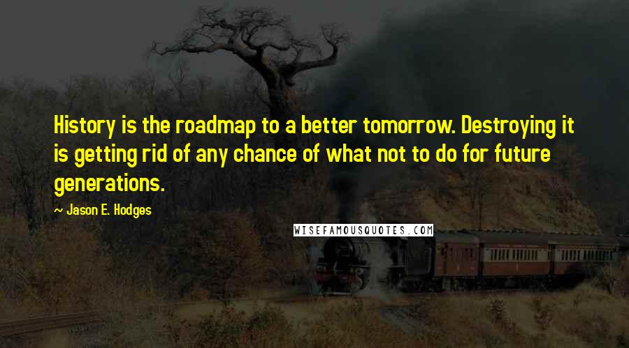 Jason E. Hodges Quotes: History is the roadmap to a better tomorrow. Destroying it is getting rid of any chance of what not to do for future generations.