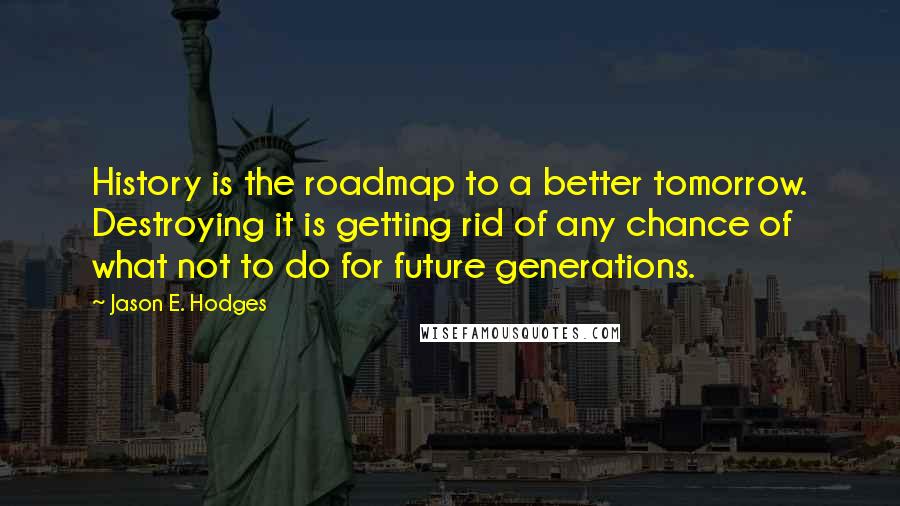 Jason E. Hodges Quotes: History is the roadmap to a better tomorrow. Destroying it is getting rid of any chance of what not to do for future generations.