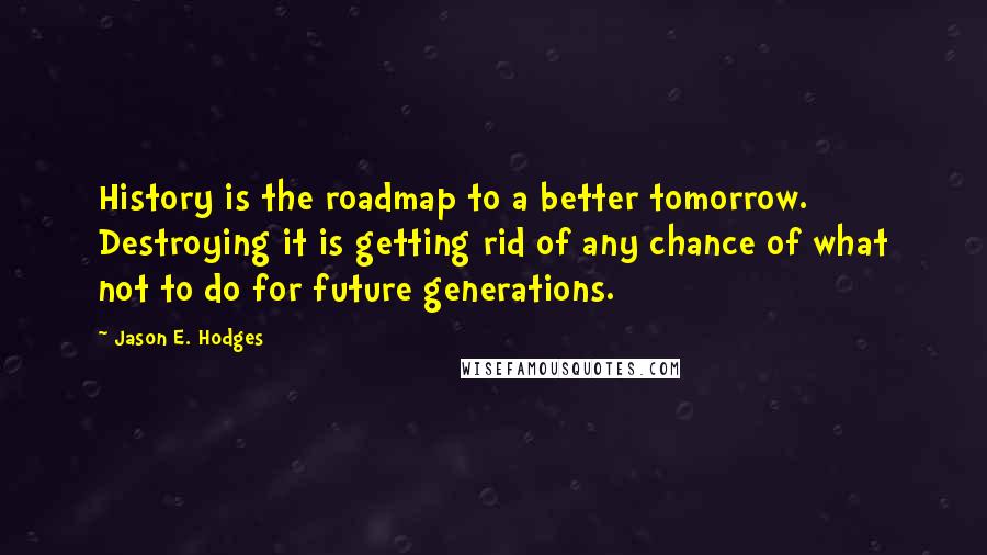 Jason E. Hodges Quotes: History is the roadmap to a better tomorrow. Destroying it is getting rid of any chance of what not to do for future generations.