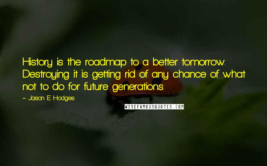 Jason E. Hodges Quotes: History is the roadmap to a better tomorrow. Destroying it is getting rid of any chance of what not to do for future generations.