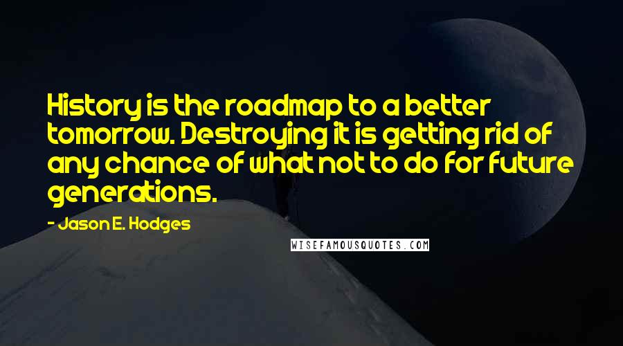 Jason E. Hodges Quotes: History is the roadmap to a better tomorrow. Destroying it is getting rid of any chance of what not to do for future generations.