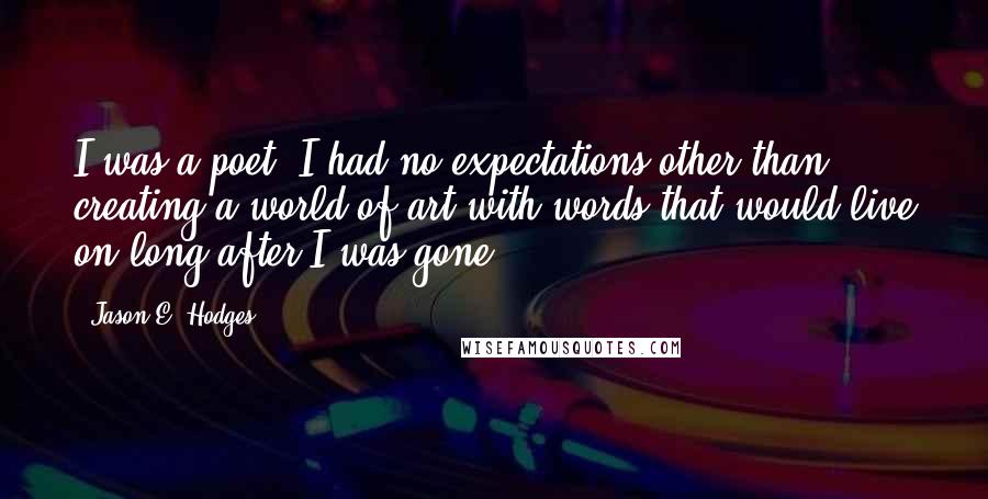 Jason E. Hodges Quotes: I was a poet. I had no expectations other than creating a world of art with words that would live on long after I was gone.