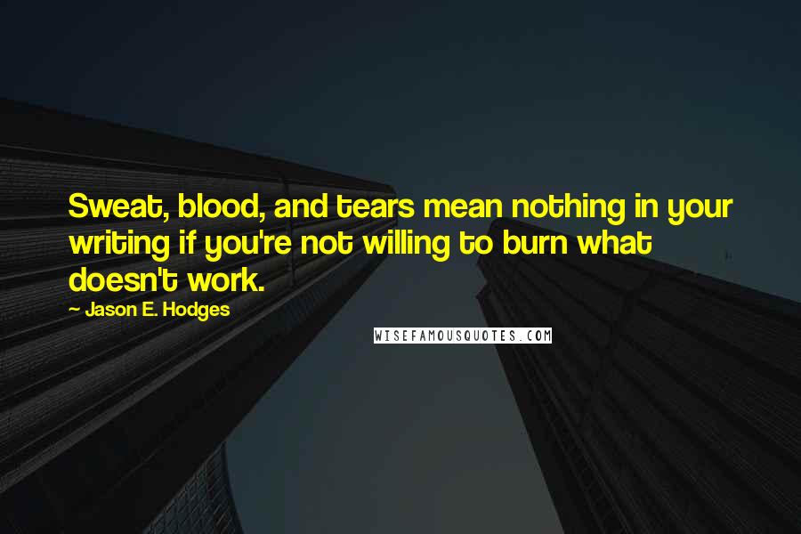 Jason E. Hodges Quotes: Sweat, blood, and tears mean nothing in your writing if you're not willing to burn what doesn't work.