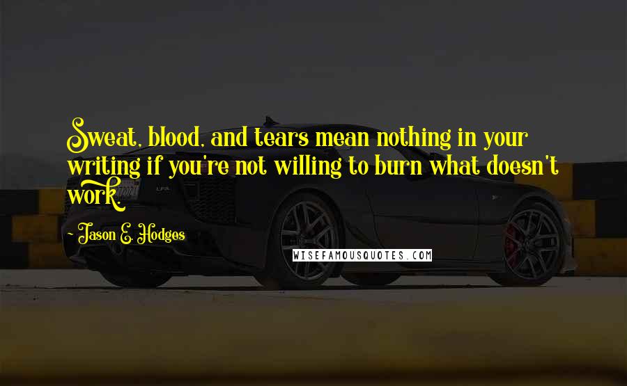 Jason E. Hodges Quotes: Sweat, blood, and tears mean nothing in your writing if you're not willing to burn what doesn't work.