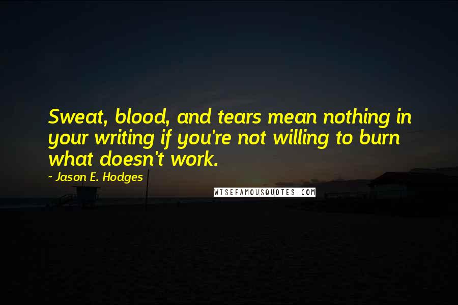 Jason E. Hodges Quotes: Sweat, blood, and tears mean nothing in your writing if you're not willing to burn what doesn't work.