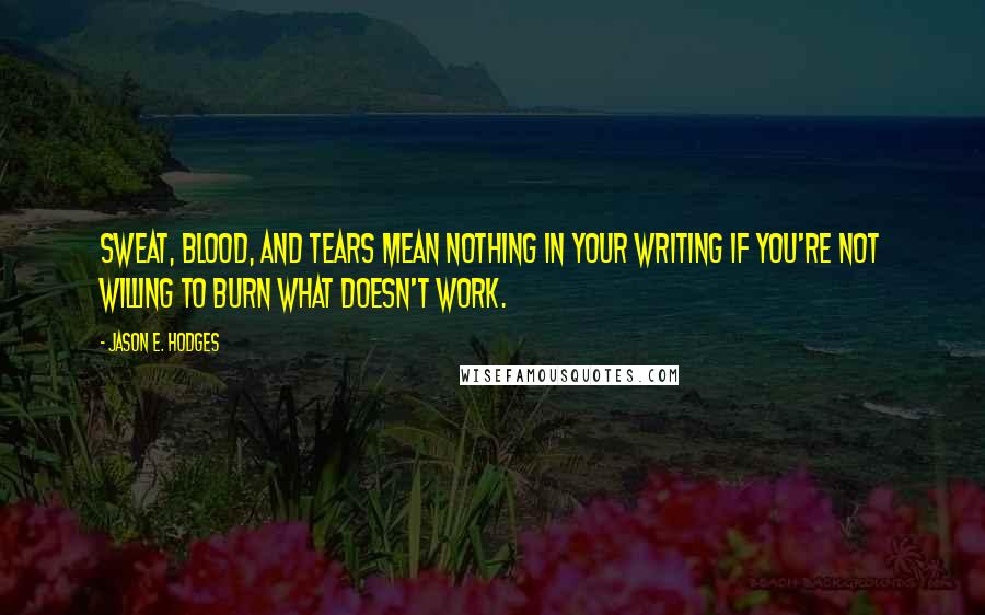 Jason E. Hodges Quotes: Sweat, blood, and tears mean nothing in your writing if you're not willing to burn what doesn't work.