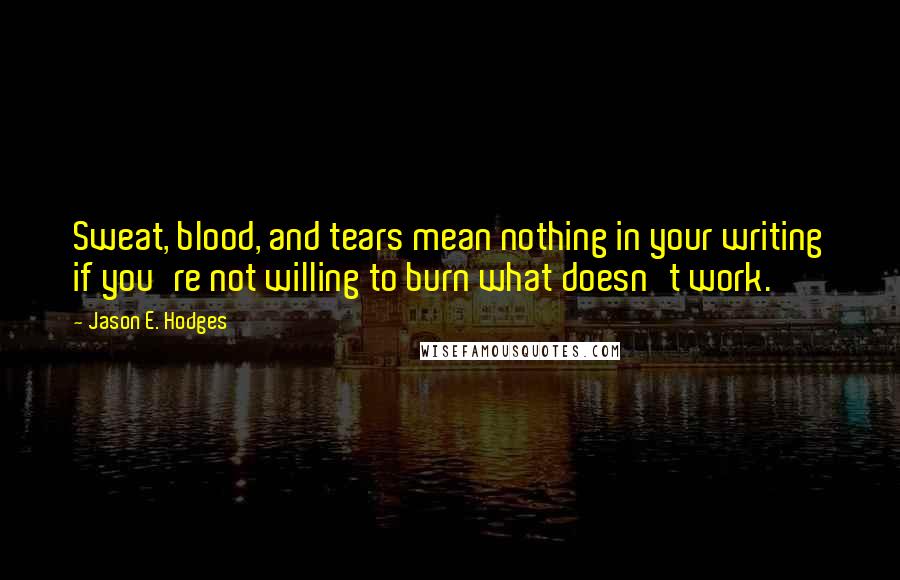 Jason E. Hodges Quotes: Sweat, blood, and tears mean nothing in your writing if you're not willing to burn what doesn't work.