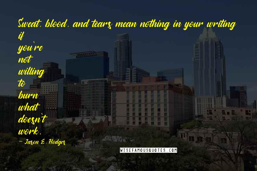 Jason E. Hodges Quotes: Sweat, blood, and tears mean nothing in your writing if you're not willing to burn what doesn't work.