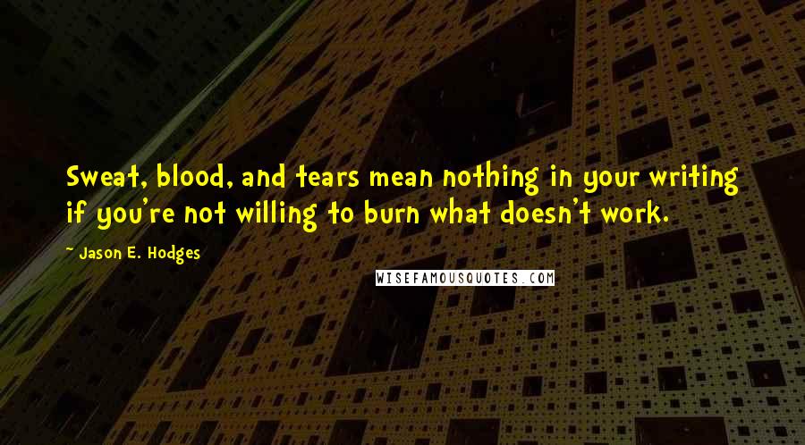 Jason E. Hodges Quotes: Sweat, blood, and tears mean nothing in your writing if you're not willing to burn what doesn't work.