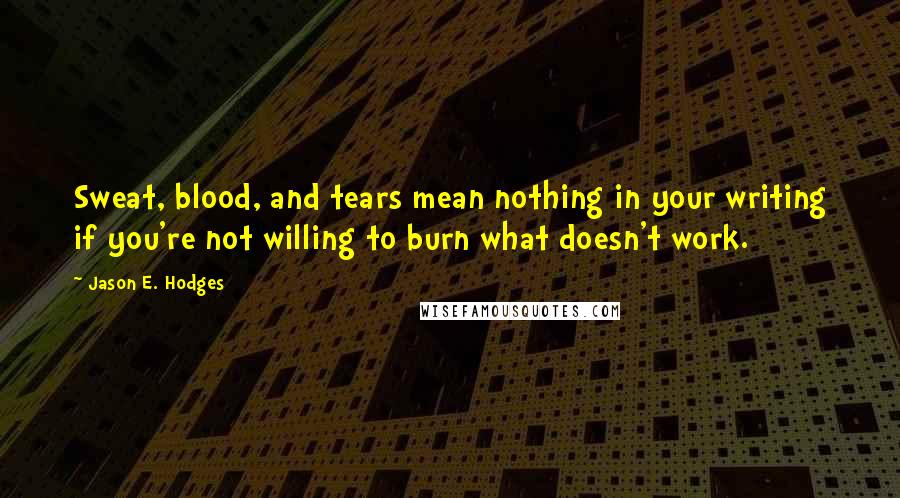 Jason E. Hodges Quotes: Sweat, blood, and tears mean nothing in your writing if you're not willing to burn what doesn't work.