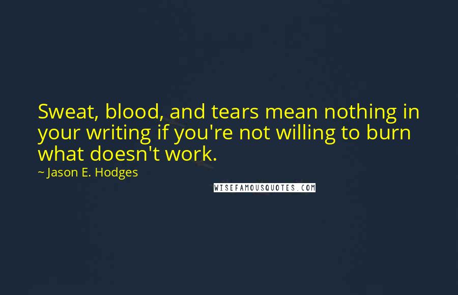 Jason E. Hodges Quotes: Sweat, blood, and tears mean nothing in your writing if you're not willing to burn what doesn't work.