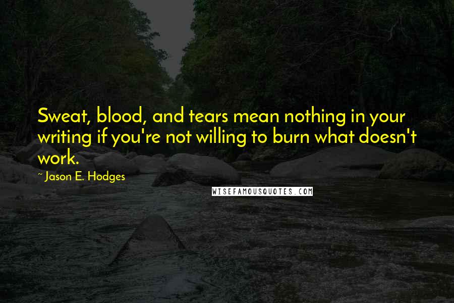 Jason E. Hodges Quotes: Sweat, blood, and tears mean nothing in your writing if you're not willing to burn what doesn't work.