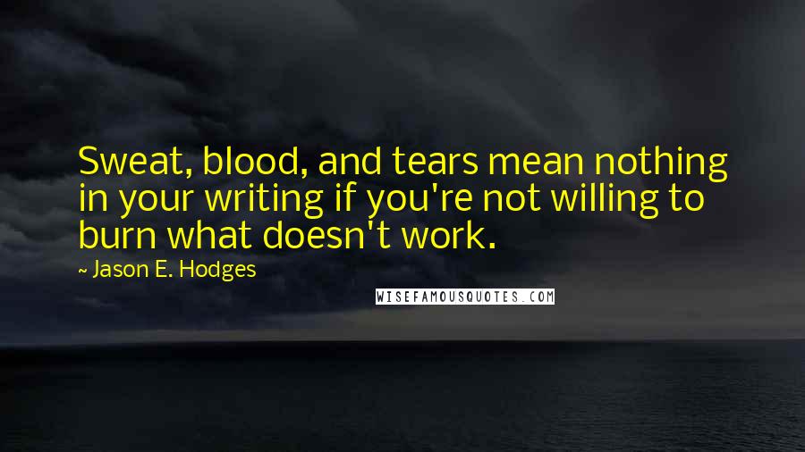 Jason E. Hodges Quotes: Sweat, blood, and tears mean nothing in your writing if you're not willing to burn what doesn't work.