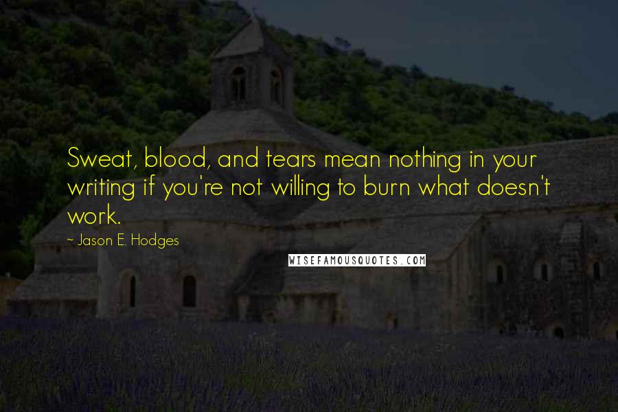 Jason E. Hodges Quotes: Sweat, blood, and tears mean nothing in your writing if you're not willing to burn what doesn't work.