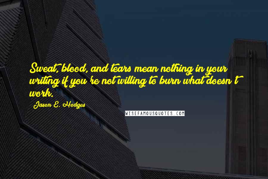 Jason E. Hodges Quotes: Sweat, blood, and tears mean nothing in your writing if you're not willing to burn what doesn't work.